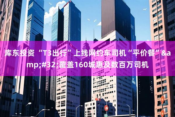 库东投资 “T3出行”上线网约车司机“平价餐” 覆盖160城惠及数百万司机