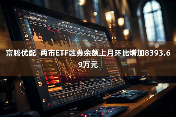 富腾优配  两市ETF融券余额上月环比增加8393.69万元