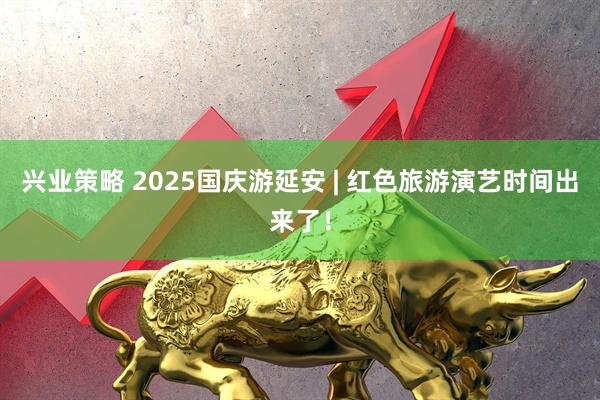 兴业策略 2025国庆游延安 | 红色旅游演艺时间出来了！
