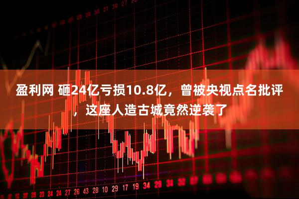 盈利网 砸24亿亏损10.8亿，曾被央视点名批评，这座人造古城竟然逆袭了